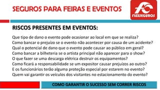SEGUROS PARA FEIRAS E EVENTOS
RISCOS PRESENTES EM EVENTOS:
Que tipo de dano o evento pode ocasionar ao local em que se realiza?
Como bancar o prejuízo se o evento não acontecer por causa de um acidente?
Qual o potencial de dano que o evento pode causar ao público em geral?
Como bancar a bilheteria se o artista principal não aparecer para o show?
O que fazer se uma descarga elétrica destruir os equipamentos?
Como ficará a responsabilidade se um expositor causar prejuízos ao outro?
E os funcionários terão alguma proteção especial por estarem no evento?
Quem vai garantir os veículos dos visitantes no estacionamento do evento?
 