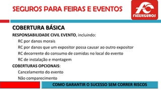 SEGUROS PARA FEIRAS E EVENTOS
COBERTURA BÁSICA
RESPONSABILIDADE CIVIL EVENTO, incluindo:
RC por danos morais
RC por danos que um expositor possa causar ao outro expositor
RC decorrente do consumo de comidas no local do evento
RC de instalação e montagem
COBERTURAS OPCIONAIS:
Cancelamento do evento
Não comparecimento
 