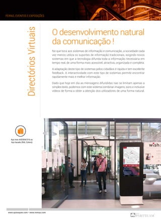 O desenvolvimento natural
da comunicação !
No que toca aos sistemas de informação e comunicação, a sociedade cada
vez menos utiliza os suportes de informação tradicionais, exigindo novos
sistemas em que a tecnologia difunda toda a informação necessária em
tempo real, de uma forma mais acessível, atractiva, organizada e completa.
A adaptação deste tipo de sistemas pelos cidadãos é rápida e tem excelente
feedback. A interactividade com este tipo de sistemas permite encontrar
rapidamente mais e melhor informação.
Dado que hoje em dia as mensagens difundidas nao se limitam apenas a
simples texto, podemos com este sistema combinar imagens, sons e inclusive
vídeos de forma a obter a atenção dos utilizadores de uma forma natural.
DirectóriosVirtuais
Aço inox AISI304/316 ou
Aço lacado (RAL Colors)
FEIRAS, EVENTOS E EXPOSIÇÕES
www.quiosques.com • www.nomyu.com
 