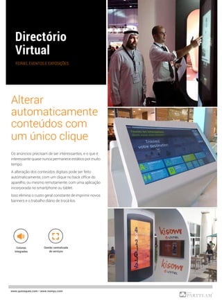 www.quiosques.com • www.nomyu.com
FEIRAS, EVENTOS E EXPOSIÇÕES
Colunas
Integradas
Alterar
automaticamente
conteúdos com
um único clique
Os anúncios precisam de ser interessantes, e o que é
interessante quase nunca permanece estático por muito
tempo.
A alteração dos conteúdos digitais pode ser feito
automaticamente, com um clique no back office do
aparelho, ou mesmo remotamente, com uma aplicação
incorporada no smartphone ou tablet.
Isso elimina o custo geral constante de imprimir novos
banners e o trabalho diário de trocá-los.
Gestão centralizada
de serviços
 