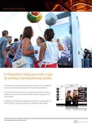www.quiosques.com • www.nomyu.com
FEIRAS, EVENTOS E EXPOSIÇÕES
O YSnapshot é ideal para todo o tipo
de eventos e acontecimentos sociais.
O YSnapshot é um software para festas e eventos, muito simples de
usar e foi pensado para utilização em monitores touchscreen.
Na era da selfie em que vivemos, o YSnapshot permite tirar fotos /
vídeos no momento e fazer a partilha de imediato via email ou nas
redes sociais.
O backoffice do Software YSnapshot permite efectuar alterações ao
aspecto gráfico, ou seja, personalizar à medida de cada cliente.
 