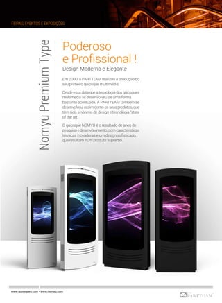NomyuPremiumType Poderoso
e Profissional !
Design Moderno e Elegante
Em 2000, a PARTTEAM realizou a produção do
seu primeiro quiosque multimédia.
Desde essa data que a tecnologia dos quiosques
multimédia se desenvolveu de uma forma
bastante acentuada. A PARTTEAM também se
desenvolveu, assim como os seus produtos, que
têm sido sinónimo de design e tecnologia “state
of the art”.
O quiosque NOMYU é o resultado de anos de
pesquisa e desenvolvimento, com características
técnicas inovadoras e um design sofisticado,
que resultam num produto supremo.
FEIRAS, EVENTOS E EXPOSIÇÕES
www.quiosques.com • www.nomyu.com
 