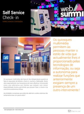 www.quiosques.com • www.nomyu.com
FEIRAS, EVENTOS E EXPOSIÇÕES
Os quiosques multimédia são hoje em dia indispensáveis quando se
fala em aquisição de bilhetes, check-in, vouchers, fidelização. Muito
úteis especialmente nas horas/picos de maior afluência, funcionando
como uma alternativa aos clientes que estejam com menor
disponibilidade horária, permitindo que possam fazer o check-in de
uma forma autónoma e eficaz.
As entidades e empresas que ainda não aderiram a estes sistemas irão
certamente estar um passo atrás !
Os quiosques
multimédia
permitem às
pessoas manter o
estilo de vida que
actualmente lhes é
proporcionado pelas
tecnologias de
informação, ou seja
a autonomia para
realizar funções que
anteriormente
exigiam sempre a
presença de um
outro interveniente !
 