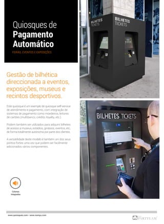 Este quiosque é um exemplo de quiosque self-service
de atendimento e pagamento, com integração de
sistemas de pagamento como moedeiros, leitores
de cartões (multibanco, crédito, loyalty, etc.).
Podem também ser utilizados para adquirir bilhetes
de acesso a museus, estádios, ginásios, eventos, etc,
de forma totalmente autónoma por parte dos clientes.
A versatilidade deste modelo é também um dos seus
pontos fortes uma vez que podem ser facilmente
adicionados vários componentes.
www.quiosques.com • www.nomyu.com
FEIRAS, EVENTOS E EXPOSIÇÕES
Colunas
Integradas
Gestão de bilhética
direccionada a eventos,
exposições, museus e
recintos desportivos.
 