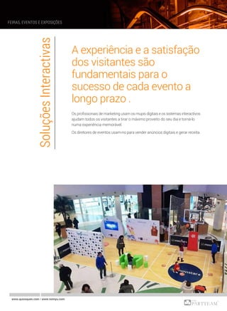 A experiência e a satisfação
dos visitantes são
fundamentais para o
sucesso de cada evento a
longo prazo .
Os profissionais de marketing usam os mupis digitais e os sistemas interactivos
ajudam todos os visitantes a tirar o máximo proveito do seu dia e torná-lo
numa experiência memorável.
Os diretores de eventos usam-no para vender anúncios digitais e gerar receita.
SoluçõesInteractivas
www.quiosques.com • www.nomyu.com
FEIRAS, EVENTOS E EXPOSIÇÕES
 
