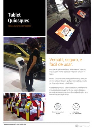 FEIRAS, EVENTOS E EXPOSIÇÕES
Versátil, seguro, e
fácil de usar.
Este tipo de quiosques foram desenvolvidos para uso
exclusivo em interior e para ser integrado um ipad ou
tablet.
Poderá funcionar como ponto de informação, consulta
de internet ou então para qualquer aplicação que puder
ser desenvolvida para o ipad/tablet.
Fácil de transportar, a ausência de cabos permite maior
mobilidade deste equipamento nas suas instalações,
podendo a qualquer momento alterar a localização, sem
dificuldades e complicações.
www.quiosques.com • www.nomyu.com
Disponível em qualquer
cor RAL
IPAD / Tablet
(7'', 12'' , entre outras)
 