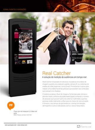Real Catcher
A solução de medição de audiências em tempo real.
Real Catcher é baseado em técnicas inovadoras de análise de
imagem usando uma webcam padrão, câmara IP, ou sistemas de
análise de vídeo especiais, como Kinect, PrimeSense e outros para
realizar uma análise facial das pessoas que assistem aos conteúdos
que passam nos displays.
O sistema analisa o fluxo de imagens fornecidas pela câmara e
permite medir a eficácia da publicidade digital, contando o número
de pessoas que passam perto do sistema multimédia, quantas
pessoas estão realmente a olhar para os meios de comunicação
e fornece o seu tempo de permanência, o tempo de atenção,
demografia e outros indicadores como o sexo e faixa etária.
If you can not measure it, it does not
exist.
William Thomson, Lord Kelvin (1824-1907)
FEIRAS, EVENTOS E EXPOSIÇÕES
www.quiosques.com • www.nomyu.com
 