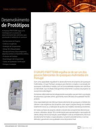 FEIRAS, EVENTOS E EXPOSIÇÕES
www.quiosques.com • www.nomyu.com
O GRUPO PARTTEAM orgulha-se de ser um dos
poucos fabricantes de quiosques multimédia em
Portugal.
Com uma capacidade inigualável no desenvolvimento de projectos de quiosques
multimédia, o Grupo Partteam assegura aos clientes a criação e a produção de
quiosques multimédia à medida, com as funcionalidades exigidas sem sacrificar
a criatividade, cujo resultado final garantirá certamente o sucesso do projecto na
sua primeira abordagem.
A empresa utiliza sistemas tecnologicamente avançados que permitem a produção
de pequenas a grandes séries, garantindo níveis elevados de qualidade final do
produto.
Esta capacidade permite efectuar desenvolvimento de quiosques à medida dos
clientes e das exigências dos projectos, quer sejam criações/design de modelos
totalmente novos ou a realização de ajustes nos modelos standard já existentes.
Em todas as fases do projecto, desde o estudo dos componentes electrónicos
a serem utilizados, design 3D e renderização para apresentação e aprovação do
cliente, design técnico/produção, assemblagem e até ao embalamento, técnicos
devidamente formados e especializados, cumprem procedimentos e normas
definidos, garantindo uma qualidade única do produto final.
A empresa PARTTEAM segue uma
metologia com os passos de
desenvolvimento bem definidos, para
a produção â medida de um quiosque:
• Conhecimento do Projecto
• Critérios e Exigências
• Avaliação de Componentes
• Design 3D e Maquetização
• Revisão de Pontos Chave (ergonomia,
segurança,acessoacomponentes,estética...
• Produção de Protótipo
• Assemblagem de Componentes
• Testes de Qualidade e Certificação
• Entrega e Instalação
 