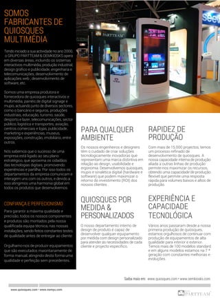 PARA QUALQUER
AMBIENTE
Os nossos engenheiros e designers
têm o cuidado de criar soluções
tecnologicamente inovadoras que
representam uma marca distintiva em
relação ao design, usabilidade e
ergonomia. Desenvolvemos quiosques,
mupis e sinalética digital (hardware e
software) que podem maximizar o
retorno do investimento (ROI) dos
nossos clientes .
RAPIDEZ DE
PRODUÇÃO
Com mais de 15.000 projectos, temos
um processo refinado de
desenvolvimento de quiosques. A
nossa capacidade interna de produção
aliada a outras linhas de produção
permite-nos maximizar os recursos,
obtendo uma capacidade de produção
flexível que permite uma resposta
rápida para volumes baixos e altos de
produção.
EXPERIÊNCIA E
CAPACIDADE
TECNOLÓGICA
Vários anos passaram desde a nossa
primeira produção de quiosques,
estamos orgulhosos de continuar com
produção de equipamentos de alta
qualidade para interior e exterior.
Temos mais de 100 modelos standard
e em alguns modelos estamos na 7 ª
geração com constantes melhorias e
evoluções.
QUIOSQUES POR
MEDIDA &
PERSONALIZADOS
O nosso departamento interno de
design de produto é capaz de
desenvolver qualquer equipamento
por medida com design personalizado
para atender ás necessidades de cada
cliente e projecto específico.
www.quiosques.com • www.nomyu.com
SOMOS
FABRICANTES DE
QUIOSQUES
MULTIMÉDIA
Tendo iniciado a sua actividade no ano 2000,
o GRUPO PARTTEAM & OEMKIOSKS opera
em diversas áreas, incluindo os sistemas
interactivos multimédia, produção industrial,
design gráfico e publicidade, engenharia e
telecomunicações, desenvolvimento de
aplicações web , desenvolvimento de
software, etc.
Somos uma empresa produtora e
fornecedora de quiosques interactivos e
multimédia, painéis de digital signage e
mupis, actuando junto de diversos sectores,
como o bancário e seguros, produções
industriais, educação, turismo, saúde,
desporto e lazer, telecomunicações, sector
público, logística e transportes, aviação,
centros comerciais e lojas, publicidade,
marketing e experiências, museus,
exposições, construção, imobiliário, entre
outros.
Nós sabemos que o sucesso de uma
empresa está ligado ao seu plano
estratégico, que aproxima os cidadãos
das tecnologias digitais, promovendo
experiências e partilha. Por isso todos os
departamentos da empresa comunicam e
interagem uns com os outros, e devido a
isso atingimos uma harmonia global em
todos os produtos que desenvolvemos.
CONFIANÇA E PERFECIONISMO
Para garantir a máxima qualidade e
precisão, todos os nossos componentes
e produtos são montados pela nossa
qualificada equipa técnica, nas nossas
instalações, sendo feitos constantes testes
de qualidade antes de entregar ao cliente.
Orgulhamo-nos de produzir equipamentos
que são executados maioritariamente de
forma manual, atingindo desta forma uma
qualidade e perfeição sem precedentes.
Saiba mais em: www.quiosques.com • www.oemkiosks.com
 