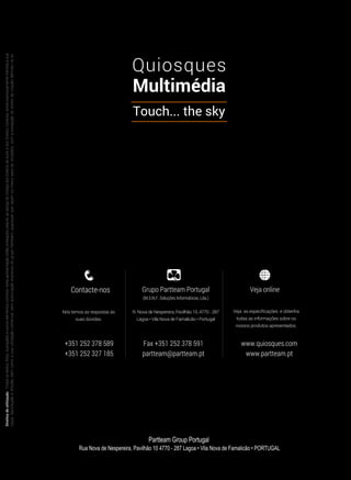 Contacte-nos
Nós temos as respostas às
suas dúvidas.
+351 252 378 589
+351 252 327 185
Grupo Partteam Portugal
(M.S.N.F. Soluções Informáticas, Lda.)
R. Nova de Nespereira, Pavilhão 10, 4770 - 287
Lagoa • Vila Nova de Famalicão • Portugal
Veja online
Veja as especificações e obtenha
todas as informações sobre os
nossos produtos apresentados.
www.quiosques.com
www.partteam.pt
Fax +351 252 378 591
partteam@partteam.pt
Direitosdeutilização-Todosostextos,fotos,ilustraçõeseoutroselementoscontidosnestaapresentaçãoestãoprotegidospelalei,aoabrigodoCódigodosDireitosdeAutoredosDireitosConexos,sendoexpressamenteinterditaasua
cópia,reproduçãoedifusão,bemcomoasuautilizaçãocomercial,semautorizaçãoexpressadogrupoPartteam,quaisquerquesejamosmeiosparatalutilizados,comaexcepçãododireitodecitaçãodefinidonalei.
Partteam Group Portugal
Rua Nova de Nespereira, Pavilhão 10 4770 - 287 Lagoa • Vila Nova de Famalicão • PORTUGAL
 