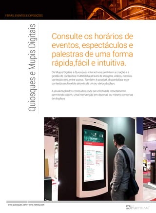 QuiosqueseMupisDigitais Consulte os horários de
eventos, espectáculos e
palestras de uma forma
rápida,fácil e intuitiva.
Os Mupis Digitais e Quiosques interactivos permitem a criação e a
gestão de conteúdos multimédia através de imagens, vídeos, notícias,
conteúdo web, entre outros. Também é possível, disponibilizar este
conteúdo multimédia através de um ou vários displays.
A atualização dos conteúdos pode ser efectuada remotamente,
permitindo assim, uma intervenção em dezenas ou mesmo centenas
de displays
www.quiosques.com • www.nomyu.com
FEIRAS, EVENTOS E EXPOSIÇÕES
 
