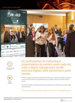 FEIRAS, EVENTOS E EXPOSIÇÕES
www.quiosques.com • www.nomyu.com
Os profissionais de marketing e
organizadores de eventos usam cada vez
mais o digital signage para vender
anúncios digitais, obter patrocínios e gerar
receita.
Os Mupis Digitais e Quiosques interactivos permitem que os visitantes descubram produtos
e serviços interessantes e direccioná-los para o stand do expositor presente na feira /
evento.
É possivel actualizar instantaneamente todas as alterações de última hora na programação
inicial do evento.
Os eventos, sessões e oradores mudam? Os anúncios e publicidade também.
Colunas
Integradas
Gestão centralizada
de serviços
 