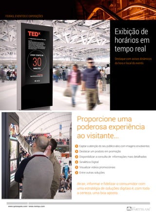 Proporcione uma
poderosa experiência
ao visitante...
» Captar a atenção do seu público-alvo com imagens envolventes
» Destacar um produto em promoção
» Disponibilizar a consulta de informações mais detalhadas
» Sinalética Digital
» Visualizar vídeos promocionais
» Entre outras soluções
Atrair, informar e fidelizar o consumidor com
uma estratégia de soluções digitais é, com toda
a certeza, uma boa aposta.
FEIRAS, EVENTOS E EXPOSIÇÕES
www.quiosques.com • www.nomyu.com
Exibição de
horários em
tempo real
Destaque com avisos dinâmicos
da hora e local do evento.
 