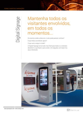 DigitalSignage
www.quiosques.com • www.nomyu.com
FEIRAS, EVENTOS E EXPOSIÇÕES
Mantenha todos os
visitantes envolvidos,
em todos os
momentos...
Os eventos estão a decorrer e tudo pode parecer confuso?
O que está a acontecer agora?
O que vem a seguir e onde?
O Digital Signage torna tudo mais fácil para todos os visitantes
decidirem o que fazer e para onde ir em seguida, com base nos
seus interesses.
 