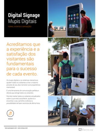 FEIRAS, EVENTOS E EXPOSIÇÕES
www.quiosques.com • www.nomyu.com
Exterior
Acreditamos que
a experiência e a
satisfação dos
visitantes são
fundamentais
para o sucesso
de cada evento.
Os mupis digitais e os sistemas interactivos
ajudam todos os visitantes a tirar o máximo
proveito do seu dia e torná-lo numa experiência
memorável.
É uma ferramenta de comunicação perfeita e
directa que atinge todos os visitantes.
Permite manter todos os visitantes actualizados
sobre o que está a acontecer, ajuda-os a
encontrar o seu caminho e oferece a
possibilidade de fazer anúncios de última hora.
 