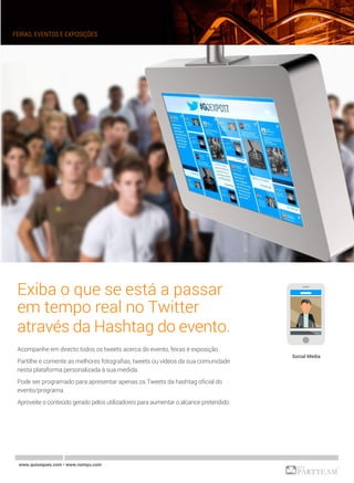 www.quiosques.com • www.nomyu.com
FEIRAS, EVENTOS E EXPOSIÇÕES
Exiba o que se está a passar
em tempo real no Twitter
através da Hashtag do evento.
Acompanhe em directo todos os tweets acerca do evento, feiras e exposição.
Partilhe e comente as melhores fotografias, tweets ou vídeos da sua comunidade
nesta plataforma personalizada à sua medida.
Pode ser programado para apresentar apenas os Tweets da hashtag oficial do
evento/programa.
Aproveite o conteúdo gerado pelos utilizadores para aumentar o alcance pretendido.
Social Media
 