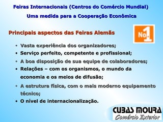 Principais aspectos das Feiras Alemãs Uma medida para a Cooperação Econômica Vasta experiência dos organizadores; Feiras Internacionais (Centros do Comércio Mundial)  Serviço perfeito, competente e profissional; A boa disposição de sua equipe de colaboradores; Relações – com os organismos, o mundo da economia e os meios de difusão; A estrutura física, com o mais moderno equipamento técnico; O nível de internacionalização. 