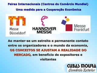 Ao manter-se um estreito e permanente contato entre os organizadores e o mundo da economia,  OS CONCEITOS SE AJUSTAM A REALIDADE DO MERCADO , em benefício de expositores e visitantes Uma medida para a Cooperação Econômica Feiras Internacionais (Centros do Comércio Mundial)  