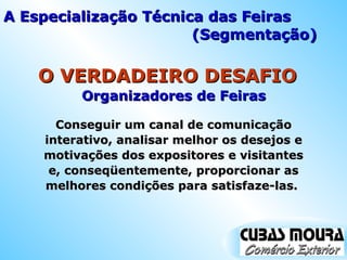 Organizadores de Feiras O VERDADEIRO DESAFIO Conseguir um canal de comunicação interativo, analisar melhor os desejos e motivações dos expositores e visitantes e, conseqüentemente, proporcionar as melhores condições para satisfaze-las.  A Especialização Técnica das Feiras (Segmentação) 