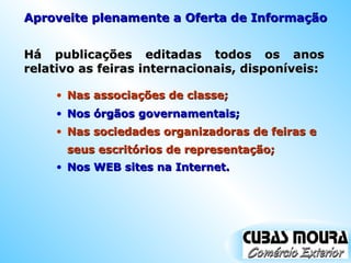 Há publicações editadas todos os anos relativo as feiras internacionais, disponíveis: Nas associações de classe; Aproveite plenamente a Oferta de Informação Nos órgãos governamentais; Nas sociedades organizadoras de feiras e seus escritórios de representação; Nos WEB sites na Internet. 