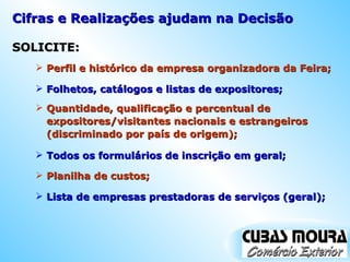 Cifras e Realizações ajudam na Decisão SOLICITE: Perfil e histórico da empresa organizadora da Feira; Folhetos, catálogos e listas de expositores; Quantidade, qualificação e percentual de expositores/visitantes nacionais e estrangeiros (discriminado por país de origem); Todos os formulários de inscrição em geral; Planilha de custos; Lista de empresas prestadoras de serviços (geral); 