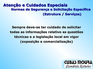 Atenção e Cuidados Especiais Sempre deve-se ter cuidado de solicitar todas as informações relativo as questões técnicas e a legislação local em vigor (exposição e comercialização) Normas de Segurança e Solicitação Específica (Estrutura / Serviços) 