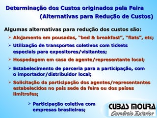 Algumas alternativas para redução dos custos são: Alojamento em pousadas, “bed & breakfast”, “flats”, etc; Utilização de transportes coletivos com tickets especiais para expositores/visitantes; Hospedagem em casa de agente/representante local; Estabelecimento de parceria para a participação, com o importador/distribuidor local; Solicitação da participação dos agentes/representantes estabelecidos no país sede da feira ou dos países limítrofes; Participação coletiva com empresas brasileiras; Determinação dos Custos originados pela Feira (Alternativas para Redução de Custos) 