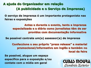 A ajuda do Organizador em relação O serviço de imprensa é um importante protagonista nas feiras e exposições (A publicidade e o Serviço de Imprensa) Antes e durante o evento, tanto a imprensa especializada e a diária como jornalistas têm de ser providos com documentação informativa Se possível contrate um(a) assessor(a) de imprensa Confeccione o seu próprio “press release” e material promocional/informativo em inglês e também no local da feira Se possível, alugue um espaço específico para a exposição e/ou contato com a mídia em geral 