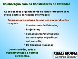 Colaboração com os Construtores de Estandes As sociedades organizadoras de feiras fornecem com muito gosto a pertinente informação: Empresas prestadoras de serviços em geral, entre os quais: Construtores de Estandes; Projetistas; Fornecedores/montadores de instalações específicas sob consulta; De Recursos Humanos Como também, toda a regulamentação e normas pertinentes. 