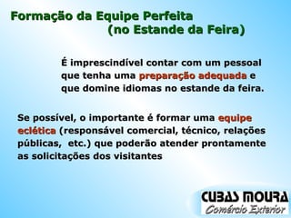 Formação da Equipe Perfeita  É imprescindível contar com um pessoal que tenha uma  preparação adequada  e que domine idiomas no estande da feira. (no Estande da Feira) Se possível, o importante é formar uma  equipe eclética  (responsável comercial, técnico, relações públicas,  etc.) que poderão atender prontamente as solicitações dos visitantes 