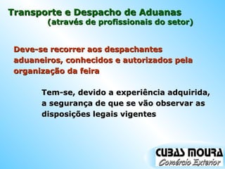 Transporte e Despacho de Aduanas Deve-se recorrer aos despachantes aduaneiros, conhecidos e autorizados pela organização da feira (através de profissionais do setor) Tem-se, devido a experiência adquirida, a segurança de que se vão observar as disposições legais vigentes 