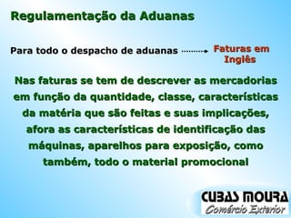 Regulamentação da Aduanas Para todo o despacho de aduanas  Nas faturas se tem de descrever as mercadorias em função da quantidade, classe, características da matéria que são feitas e suas implicações, afora as características de identificação das máquinas, aparelhos para exposição, como também, todo o material promocional Faturas em Inglês  