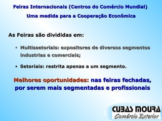 As Feiras são divididas em:  Uma medida para a Cooperação Econômica Multissetoriais: expositores de diversos segmentos industrias e comerciais; Melhores oportunidades:  nas feiras fechadas, por serem mais segmentadas e profissionais Feiras Internacionais (Centros do Comércio Mundial)  Setoriais: restrita apenas a um segmento. 