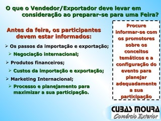 Antes da feira, os participantes devem estar informados: Os passos da importação e exportação; Negociação internacional; Produtos financeiros; Custos da importação e exportação; Marketing Internacional; Processo e planejamento para maximizar a sua participação. Procure informar-se com os promotores sobre os conceitos temáticos e a configuração do evento para planejar adequadamente a sua participação O que o Vendedor/Exportador deve levar em consideração ao preparar-se para uma Feira? 
