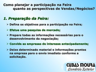 1. Preparação da Feira: Defina os objetivos para a participação na Feira; Efetue uma pesquisa de mercado; Prepare todas as informações necessárias para o desenvolvimento da negociação; Convide as empresas de interesse antecipadamente; Deixe determinado material e informações prontos na empresa para o envio imediato conforme a solicitação. Como planejar a participação na Feira quanto as perspectivas de Vendas/Negócios? 