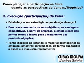 2. Execução (participação) da Feira: Estabeleça a sua estratégia: o que deseja alcançar? Descreva claramente os seus objetivos, as vantagens competitivas, o perfil da empresa, e esteja ciente dos pontos fortes e fracos para o tratamento das possíveis objeções; Tenha disposto no estande, o material promocional da empresa, amostras, informações, de forma que facilite a busca e o manuseio rapidamente; Como planejar a participação na Feira quanto as perspectivas de Vendas/Negócios? 