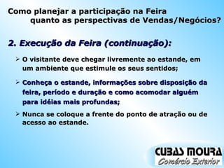 2. Execução da Feira (continuação): O visitante deve chegar livremente ao estande, em um ambiente que estimule os seus sentidos; Conheça o estande, informações sobre disposição da feira, período e duração e como acomodar alguém para idéias mais profundas; Nunca se coloque a frente do ponto de atração ou de acesso ao estande. Como planejar a participação na Feira quanto as perspectivas de Vendas/Negócios? 