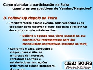 3. Follow-Up depois da Feira  Imediatamente após o evento, cada vendedor e/ou expositor deve reservar alguns dias para o Follow-Up dos contatos nele estabelecidos; Solicite e agende uma visita pessoal ao seu agente e/ou representante para dar continuidade as tratativas iniciadas na feira; Conforme o caso, aproveite a viagem para visitar as empresas de interesse, contatadas na feira e estabelecidas nas regiões próximas da cidade promotora do evento. Como planejar a participação na Feira quanto as perspectivas de Vendas/Negócios? 