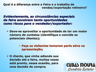 Evidentemente, as circunstâncias especiais da feira envolvem tanto oportunidades como riscos para o vendedor/exportador: Deve-se aproveitar a oportunidade de ter um maior número de contatos (identifique e convide os potenciais clientes); Faça os visitantes tomarem parte ativa na apresentação; O cliente, que vinha adiando sua decisão até a feira, muitas vezes está pronto, nessa ocasião, para uma decisão de compra; Qual é a diferença entre a Feira e o trabalho de vendas/exportação rotineiro? 