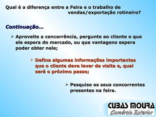 Continuação... Aproveite a concorrência, pergunte ao cliente o que ele espera do mercado, ou que vantagens espera poder obter nele; Defina algumas informações importantes que o cliente deve levar da visita e, qual será o próximo passo; Pesquise os seus concorrentes presentes na feira. Qual é a diferença entre a Feira e o trabalho de vendas/exportação rotineiro? 