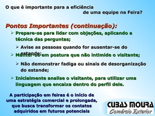 Pontos Importantes (continuação): Prepare-se para lidar com objeções, aplicando a técnica das perguntas; Manter-se em postura que não intimide o visitante; Avise as pessoas quando for ausentar-se do estande; Não demonstrar fadiga ou sinais de desorganização do estande; Inicialmente analise o visitante, para utilizar uma linguagem que encaixa dentro do perfil dele. A participação em feiras é o início de uma estratégia comercial e prolongada, que busca transformar os contatos adquiridos em futuros potenciais O que é importante para a eficiência  de uma equipe na Feira? 