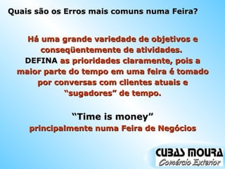 Quais são os Erros mais comuns numa Feira? Há uma grande variedade de objetivos e conseqüentemente de atividades.  DEFINA  as prioridades claramente, pois a maior parte do tempo em uma feira é tomado por conversas com clientes atuais e “sugadores” de tempo. “ Time is money” principalmente numa Feira de Negócios 