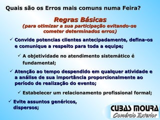 Regras Básicas (para otimizar a sua participação evitando-se  cometer determinados erros) Convide potencias clientes antecipadamente, defina-os e comunique a respeito para toda a equipe; A objetividade no atendimento sistemático é fundamental; Atenção ao tempo despendido em qualquer atividade e a análise de sua importância proporcionalmente ao período de realização do evento; Estabelecer um relacionamento profissional formal; Evite assuntos genéricos, dispersos; Quais são os Erros mais comuns numa Feira? 
