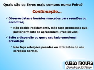 Continuação... Observe datas e horários marcados para reuniões ou encontros; Não decida rapidamente, mão faça promessas que posteriormente se apresentem irrealizáveis; Evite a dispersão ou que o seu lado emocional prevaleça; Não faça refeições pesadas ou diferentes do seu cardápio normal. Quais são os Erros mais comuns numa Feira? 