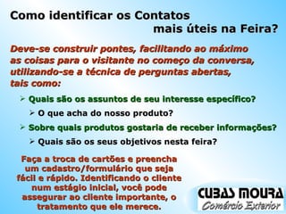 Como identificar os Contatos  mais úteis na Feira? Deve-se construir pontes, facilitando ao máximo as coisas para o visitante no começo da conversa, utilizando-se a técnica de perguntas abertas,  tais como: Quais são os assuntos de seu interesse específico? O que acha do nosso produto? Sobre quais produtos gostaria de receber informações? Quais são os seus objetivos nesta feira? Faça a troca de cartões e preencha um cadastro/formulário que seja fácil e rápido. Identificando o cliente num estágio inicial, você pode assegurar ao cliente importante, o tratamento que ele merece. 