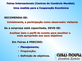 RECOMENDA-SE:  Uma medida para a Cooperação Econômica Planejamento; Inicialmente, a participação como observador visitante  Se a empresa está capacitada, DEVE-SE:  Analisar bem o perfil do evento para escolher o mais apropriado aos seus objetivos  Em Feiras é PRECISO:  Feiras Internacionais (Centros do Comércio Mundial)  Preparação; Definição de objetivos. 