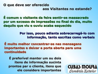 O que deve ser oferecido  aos Visitantes no estande? É comum o visitante da feira sentir-se massacrado por um excesso de impressões no final do dia, muito daquilo que viu e ouviu acaba esquecido É muito melhor concentrar-se nas mensagens importantes e deixar a porta aberta para uma continuidade Por isso, pouco adianta sobrecarregá-lo com informação, tanto escritas como verbais É preferível manter um ou dois itens de informação sucinta prontos par o cliente, itens que ele considere importantes 