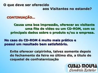 Evite oferecer caipirinha, talvez somente depois do fechamento da feira no último dia, a título de coquetel de confraternização CONTINUAÇÃO... No caso do CD-ROM é muito mais prático e possui um resultado bem satisfatório. Causa uma boa impressão, oferecer ao visitante uma fita de vídeo ou um CD-ROM, com os principais dados sobre o produto e/ou a empresa. O que deve ser oferecido  aos Visitantes no estande? 