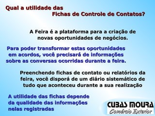Qual a utilidade das  Fichas de Controle de Contatos? A Feira é a plataforma para a criação de novas oportunidades de negócios. Para poder transformar estas oportunidades em acordos, você precisará de informações sobre as conversas ocorridas durante a feira. Preenchendo fichas de contato ou relatórios da feira, você disporá de um diário sistemático de tudo que aconteceu durante a sua realização A utilidade das fichas depende da qualidade das informações nelas registradas 
