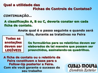 A classificação A, B ou C, deveria constar em cada ficha de contato. Anote qual é o passo seguinte e quando será feito, durante as tratativas na Feira Os formulários para os relatórios devem ser elaborados de tal maneira que possam ser preenchidos, assinalando-se quadrilhos. Todas as anotações devem ser LEGÍVEIS CONTINUAÇÃO... A ficha de contato ou o relatório da Feira constituem a base para o Follow-Up posterior a Feira.  Com ele você garante o sucesso do seu trabalho Qual a utilidade das  Fichas de Controle de Contatos? 